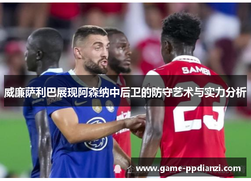 威廉萨利巴展现阿森纳中后卫的防守艺术与实力分析