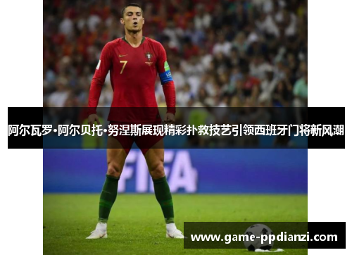 阿尔瓦罗·阿尔贝托·努涅斯展现精彩扑救技艺引领西班牙门将新风潮
