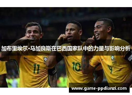 加布里埃尔·马加良斯在巴西国家队中的力量与影响分析