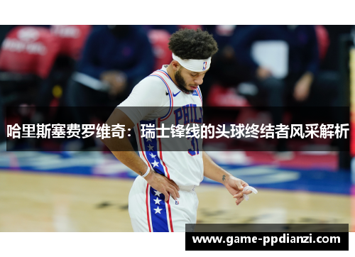 哈里斯塞费罗维奇：瑞士锋线的头球终结者风采解析