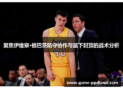聚焦伊维察·祖巴茨防守协作与篮下封顶的战术分析