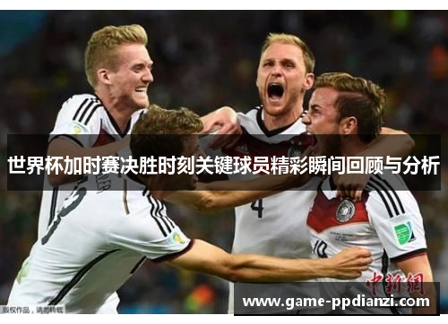 世界杯加时赛决胜时刻关键球员精彩瞬间回顾与分析