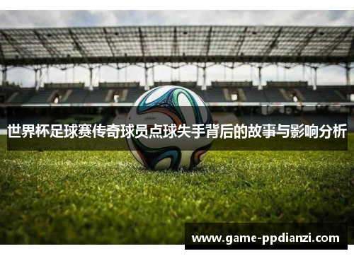 世界杯足球赛传奇球员点球失手背后的故事与影响分析