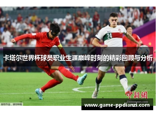 卡塔尔世界杯球员职业生涯巅峰时刻的精彩回顾与分析