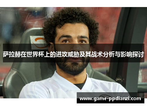 萨拉赫在世界杯上的进攻威胁及其战术分析与影响探讨