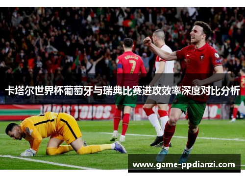 卡塔尔世界杯葡萄牙与瑞典比赛进攻效率深度对比分析