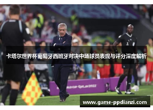 卡塔尔世界杯葡萄牙西班牙对决中场球员表现与评分深度解析