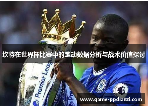 坎特在世界杯比赛中的跑动数据分析与战术价值探讨