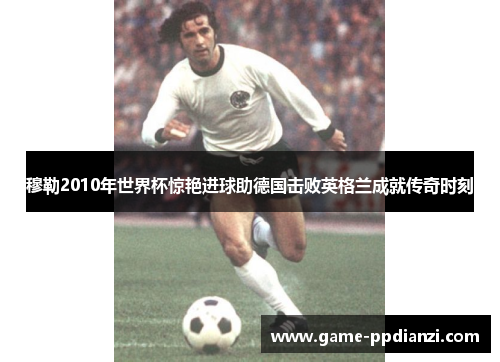 穆勒2010年世界杯惊艳进球助德国击败英格兰成就传奇时刻