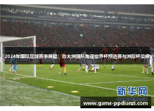 2024年国际足球赛事展望：各大洲强队角逐世界杯预选赛与洲际杯荣耀