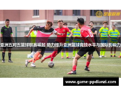 亚洲五对五篮球联赛崛起 助力提升亚洲篮球竞技水平与国际影响力