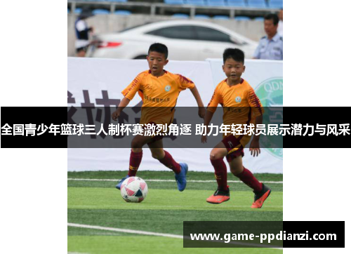 全国青少年篮球三人制杯赛激烈角逐 助力年轻球员展示潜力与风采