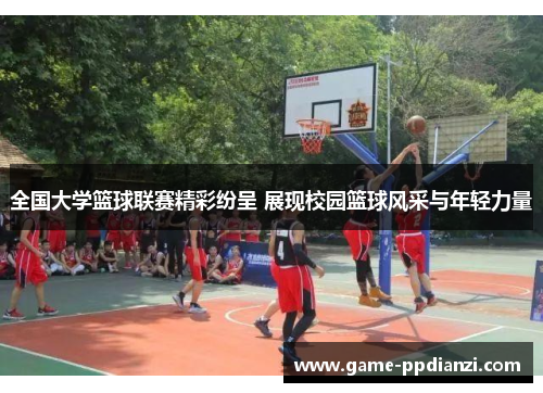 全国大学篮球联赛精彩纷呈 展现校园篮球风采与年轻力量