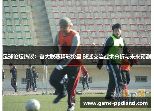 足球论坛热议：各大联赛精彩纷呈 球迷交流战术分析与未来预测