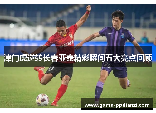 津门虎逆转长春亚泰精彩瞬间五大亮点回顾