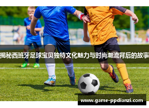 揭秘西班牙足球宝贝独特文化魅力与时尚潮流背后的故事