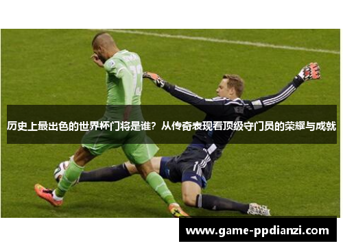 历史上最出色的世界杯门将是谁？从传奇表现看顶级守门员的荣耀与成就