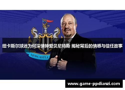 纽卡斯尔球迷为何深情钟爱贝尼特斯 揭秘背后的情感与信任故事